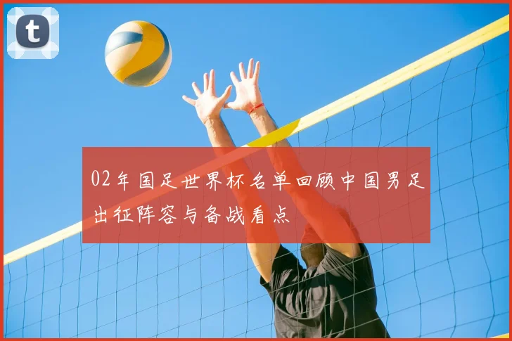02年国足世界杯名单回顾中国男足出征阵容与备战看点
