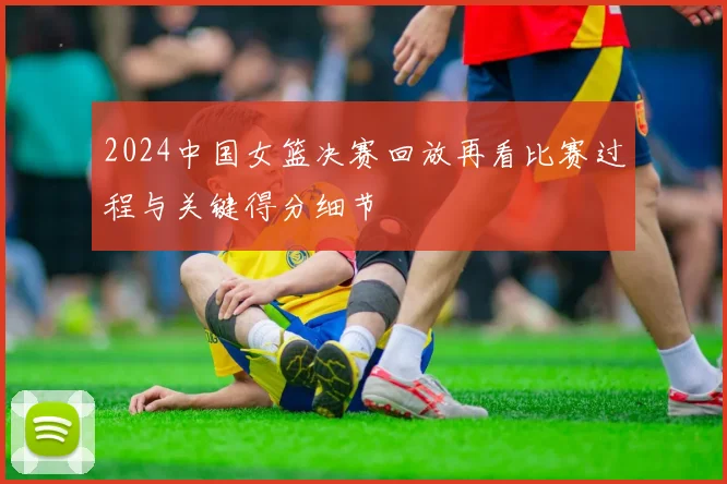 2024中国女篮决赛回放再看比赛过程与关键得分细节
