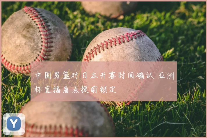 中国男篮对日本开赛时间确认 亚洲杯直播看点提前锁定