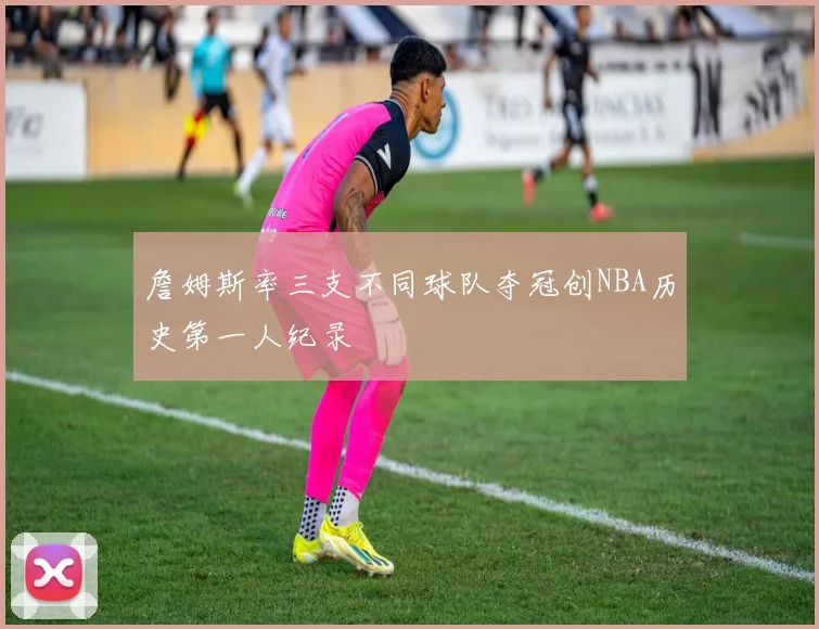 詹姆斯率三支不同球队夺冠创NBA历史第一人纪录
