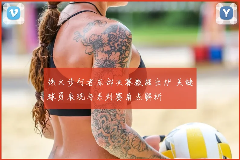 热火步行者东部决赛数据出炉 关键球员表现与系列赛看点解析