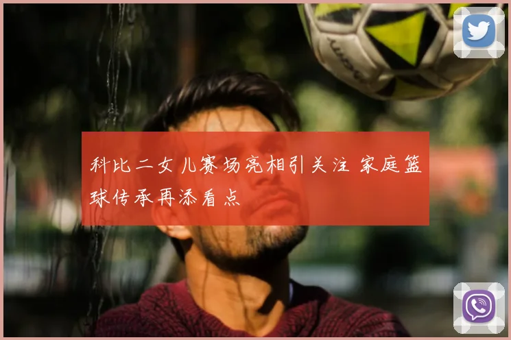 科比二女儿赛场亮相引关注 家庭篮球传承再添看点