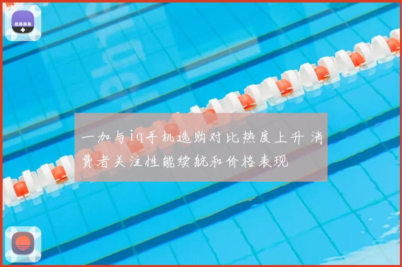 一加与iq手机选购对比热度上升 消费者关注性能续航和价格表现