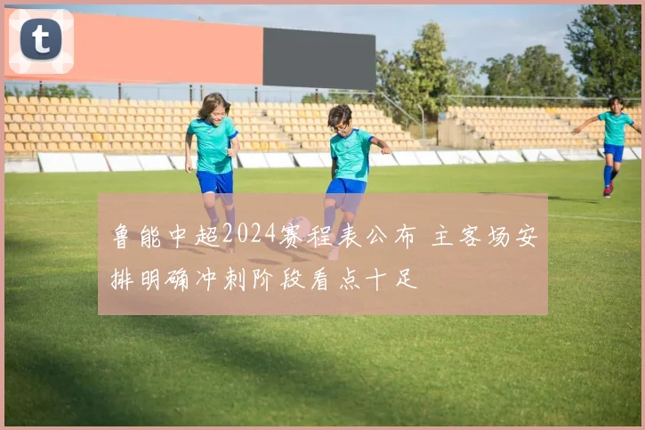 鲁能中超2024赛程表公布 主客场安排明确冲刺阶段看点十足