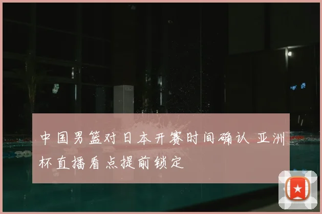 中国男篮对日本开赛时间确认 亚洲杯直播看点提前锁定