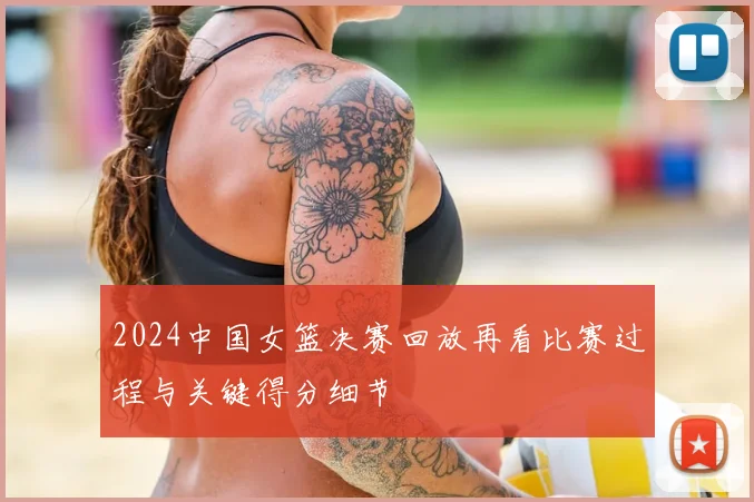 2024中国女篮决赛回放再看比赛过程与关键得分细节