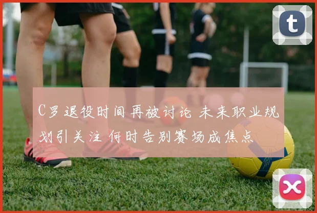 C罗退役时间再被讨论 未来职业规划引关注 何时告别赛场成焦点