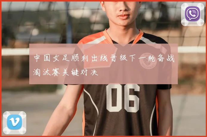 中国女足顺利出线晋级下一轮备战淘汰赛关键对决