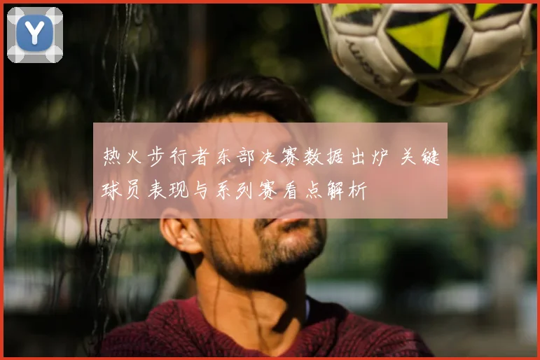 热火步行者东部决赛数据出炉 关键球员表现与系列赛看点解析