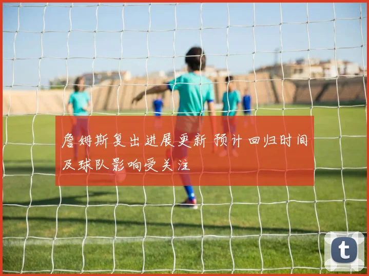 詹姆斯复出进展更新 预计回归时间及球队影响受关注