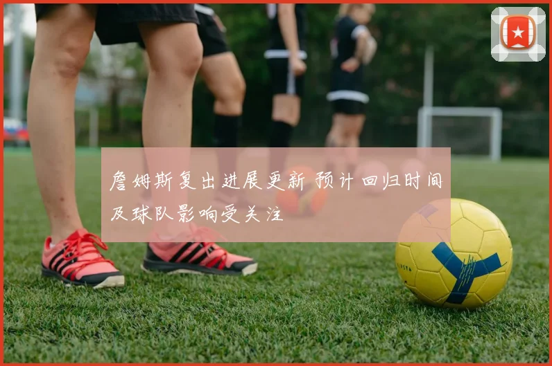 詹姆斯复出进展更新 预计回归时间及球队影响受关注