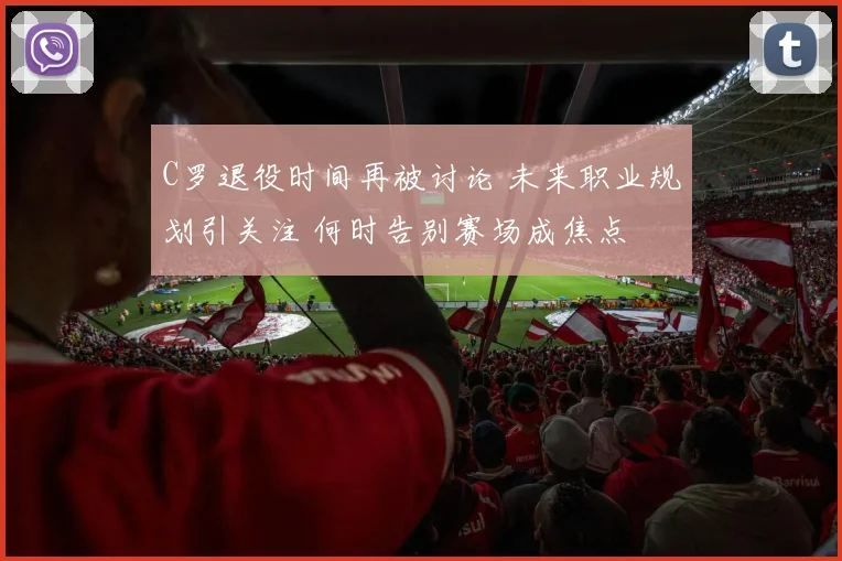 C罗退役时间再被讨论 未来职业规划引关注 何时告别赛场成焦点