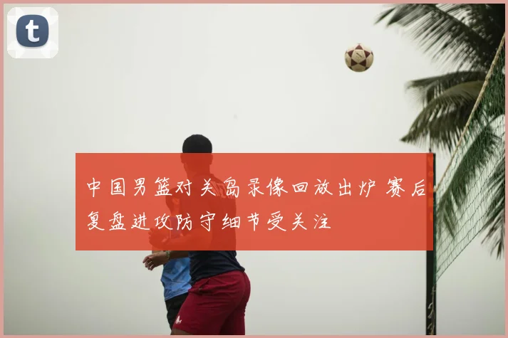 中国男篮对关岛录像回放出炉 赛后复盘进攻防守细节受关注