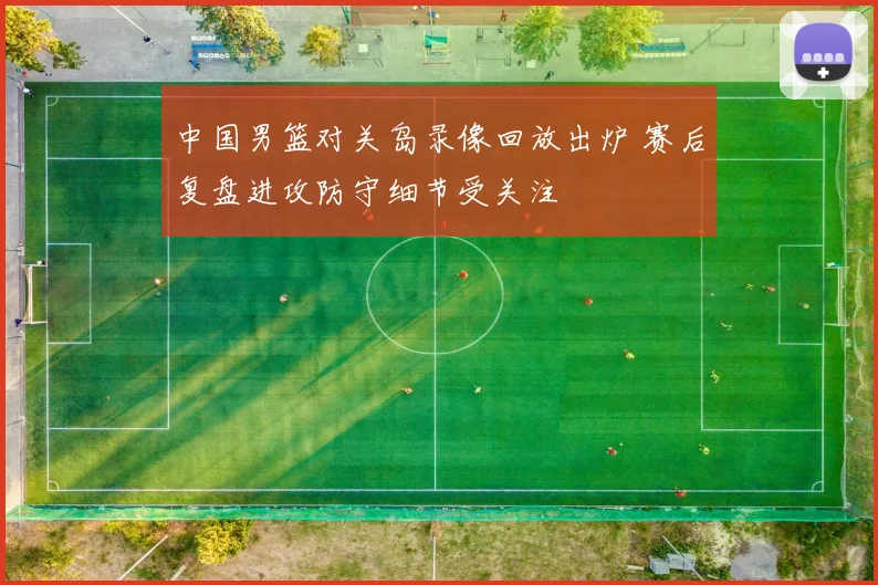 中国男篮对关岛录像回放出炉 赛后复盘进攻防守细节受关注