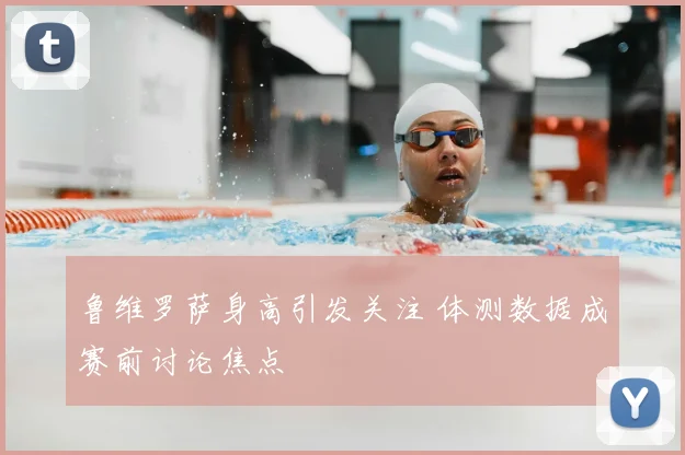 鲁维罗萨身高引发关注 体测数据成赛前讨论焦点