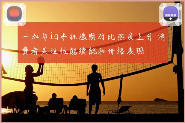 一加与iq手机选购对比热度上升 消费者关注性能续航和价格表现