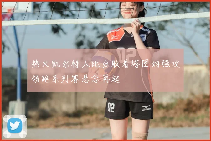 热火凯尔特人比分胶着塔图姆强攻领跑系列赛悬念再起